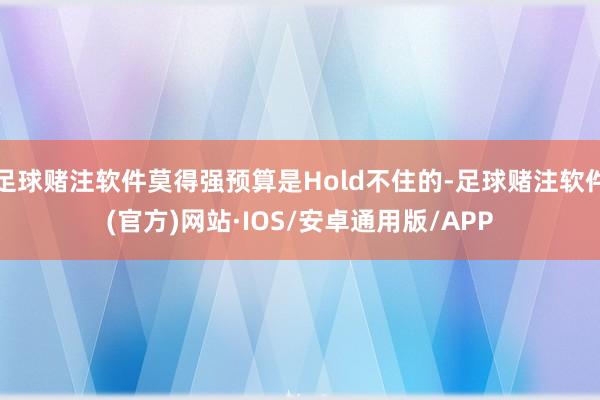 足球赌注软件莫得强预算是Hold不住的-足球赌注软件(官方)网站·IOS/安卓通用版/APP