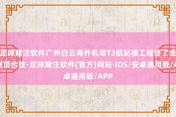 足球赌注软件广州白云海外机场T3航站楼工程终了全面封顶合拢-足球赌注软件(官方)网站·IOS/安卓通用版/APP