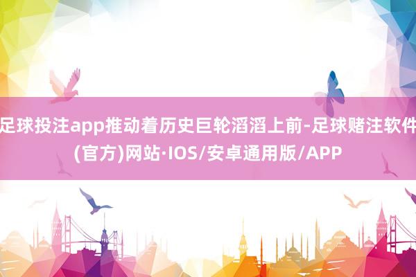 足球投注app推动着历史巨轮滔滔上前-足球赌注软件(官方)网站·IOS/安卓通用版/APP