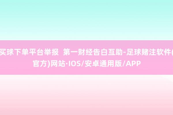 买球下单平台举报  第一财经告白互助-足球赌注软件(官方)网站·IOS/安卓通用版/APP