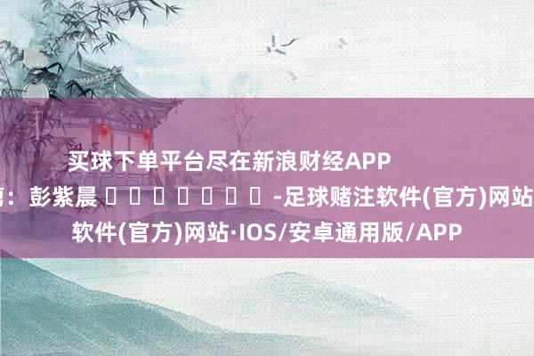 买球下单平台尽在新浪财经APP            						包袱裁剪：彭紫晨 							-足球赌注软件(官方)网站·IOS/安卓通用版/APP