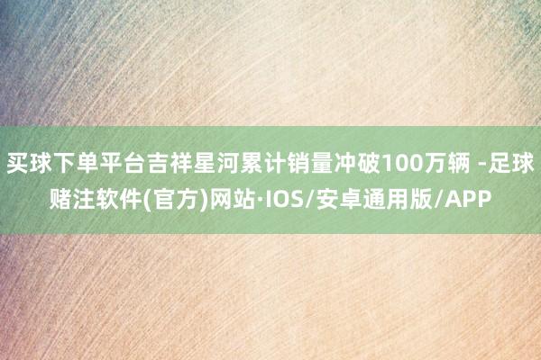 买球下单平台吉祥星河累计销量冲破100万辆 -足球赌注软件(官方)网站·IOS/安卓通用版/APP