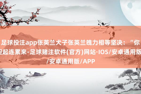足球投注app张英兰犬子张英兰魄力相等坚决：“你得承担起连累来-足球赌注软件(官方)网站·IOS/安卓通用版/APP