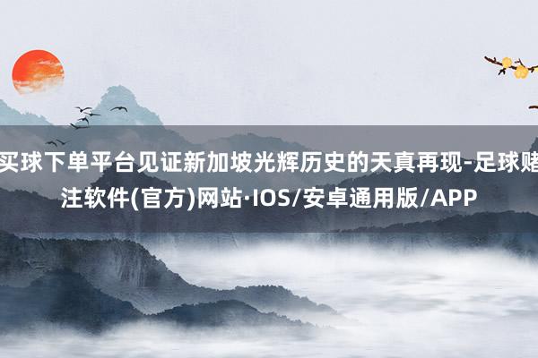 买球下单平台见证新加坡光辉历史的天真再现-足球赌注软件(官方)网站·IOS/安卓通用版/APP