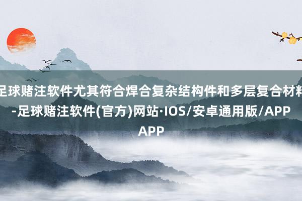 足球赌注软件尤其符合焊合复杂结构件和多层复合材料-足球赌注软件(官方)网站·IOS/安卓通用版/APP