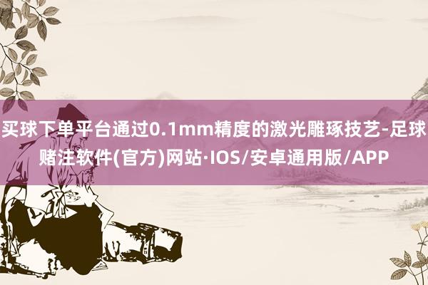 买球下单平台通过0.1mm精度的激光雕琢技艺-足球赌注软件(官方)网站·IOS/安卓通用版/APP