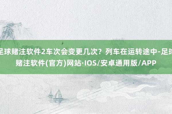 足球赌注软件2车次会变更几次?列车在运转途中-足球赌注软件(官方)网站·IOS/安卓通用版/APP