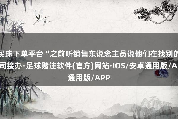买球下单平台“之前听销售东说念主员说他们在找别的公司接办-足球赌注软件(官方)网站·IOS/安卓通用版/APP