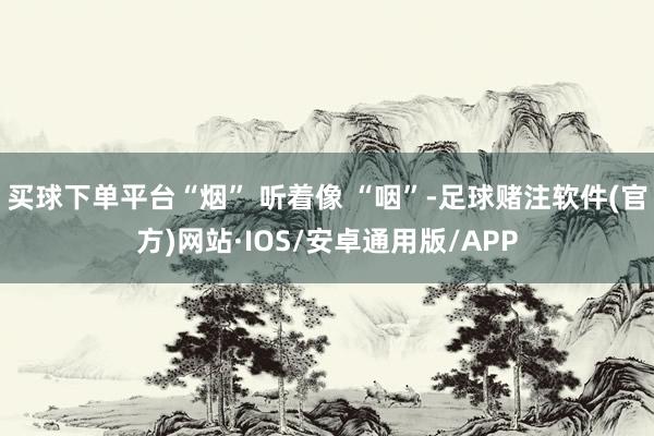 买球下单平台“烟” 听着像 “咽”-足球赌注软件(官方)网站·IOS/安卓通用版/APP
