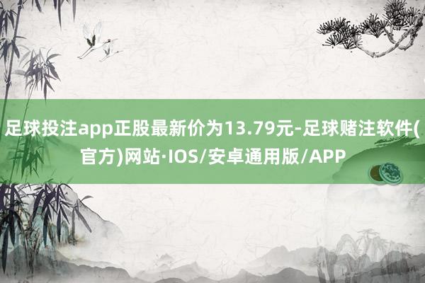 足球投注app正股最新价为13.79元-足球赌注软件(官方)网站·IOS/安卓通用版/APP