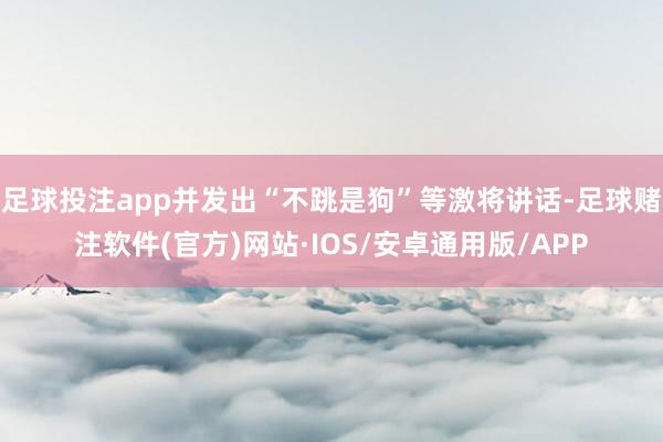 足球投注app并发出“不跳是狗”等激将讲话-足球赌注软件(官方)网站·IOS/安卓通用版/APP