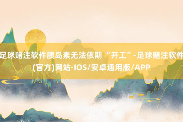 足球赌注软件胰岛素无法依期 “开工”-足球赌注软件(官方)网站·IOS/安卓通用版/APP