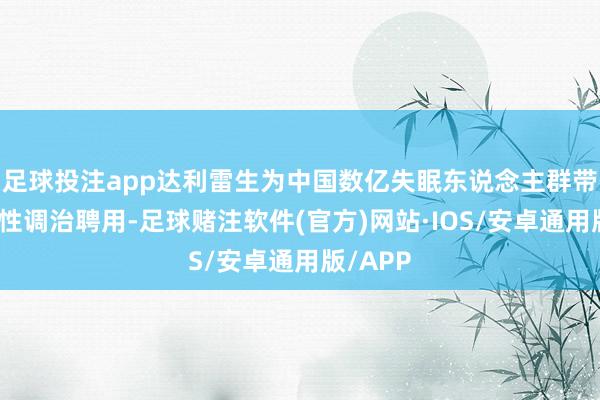 足球投注app达利雷生为中国数亿失眠东说念主群带来冲破性调治聘用-足球赌注软件(官方)网站·IOS/安卓通用版/APP