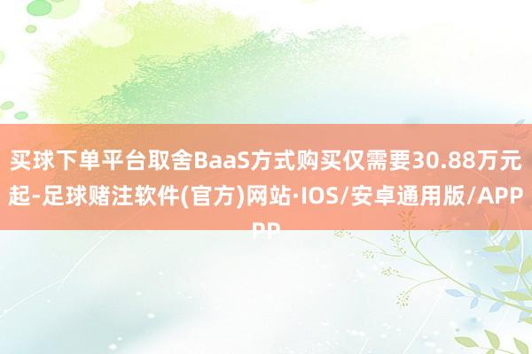 买球下单平台取舍BaaS方式购买仅需要30.88万元起-足球赌注软件(官方)网站·IOS/安卓通用版/APP