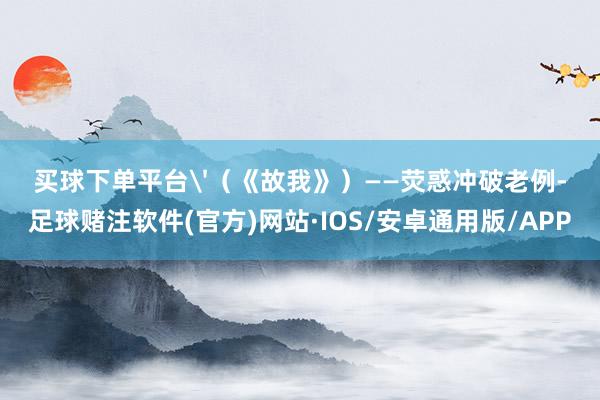买球下单平台'（《故我》）——荧惑冲破老例-足球赌注软件(官方)网站·IOS/安卓通用版/APP