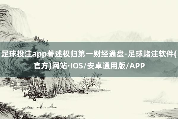 足球投注app著述权归第一财经通盘-足球赌注软件(官方)网站·IOS/安卓通用版/APP