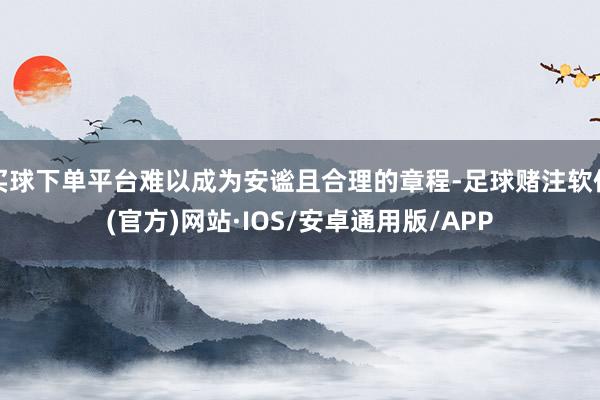 买球下单平台难以成为安谧且合理的章程-足球赌注软件(官方)网站·IOS/安卓通用版/APP