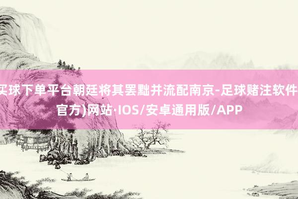 买球下单平台朝廷将其罢黜并流配南京-足球赌注软件(官方)网站·IOS/安卓通用版/APP