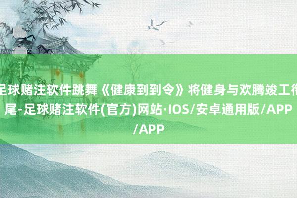 足球赌注软件跳舞《健康到到令》将健身与欢腾竣工衔尾-足球赌注软件(官方)网站·IOS/安卓通用版/APP