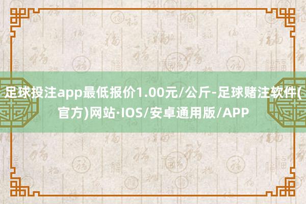 足球投注app最低报价1.00元/公斤-足球赌注软件(官方)网站·IOS/安卓通用版/APP