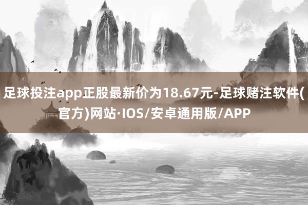 足球投注app正股最新价为18.67元-足球赌注软件(官方)网站·IOS/安卓通用版/APP