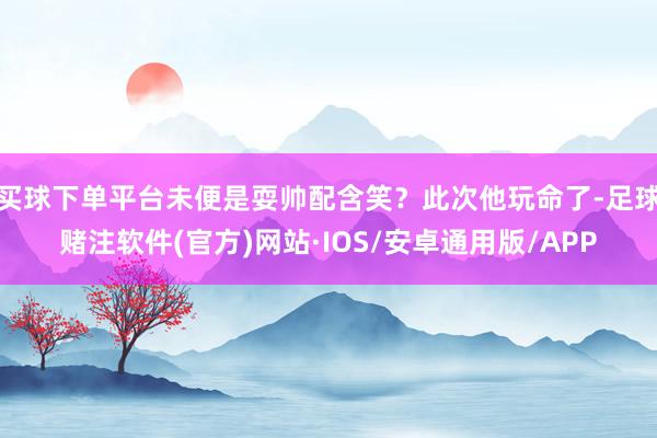 买球下单平台未便是耍帅配含笑？此次他玩命了-足球赌注软件(官方)网站·IOS/安卓通用版/APP