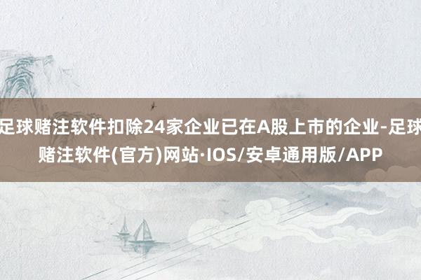 足球赌注软件扣除24家企业已在A股上市的企业-足球赌注软件(官方)网站·IOS/安卓通用版/APP