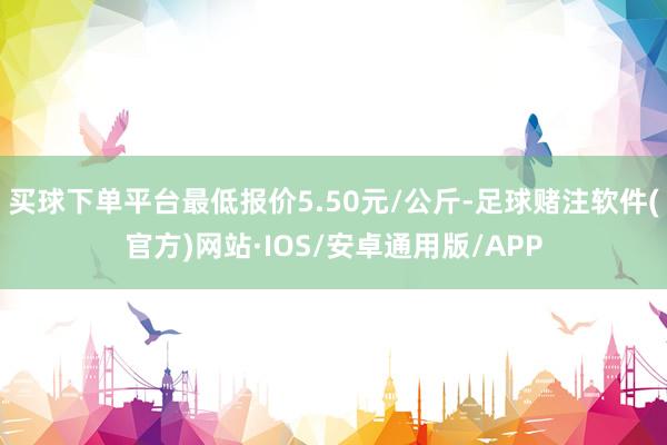 买球下单平台最低报价5.50元/公斤-足球赌注软件(官方)网站·IOS/安卓通用版/APP