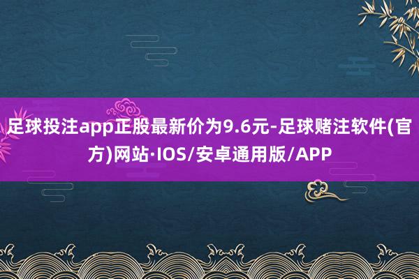 足球投注app正股最新价为9.6元-足球赌注软件(官方)网站·IOS/安卓通用版/APP