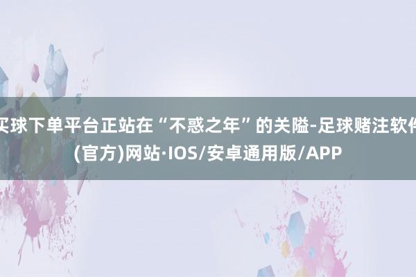 买球下单平台正站在“不惑之年”的关隘-足球赌注软件(官方)网站·IOS/安卓通用版/APP