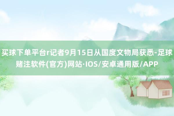 买球下单平台r记者9月15日从国度文物局获悉-足球赌注软件(官方)网站·IOS/安卓通用版/APP