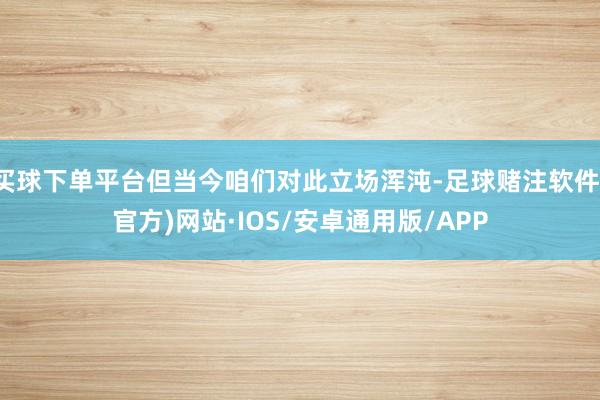 买球下单平台但当今咱们对此立场浑沌-足球赌注软件(官方)网站·IOS/安卓通用版/APP
