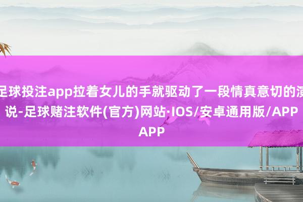 足球投注app拉着女儿的手就驱动了一段情真意切的演说-足球赌注软件(官方)网站·IOS/安卓通用版/APP