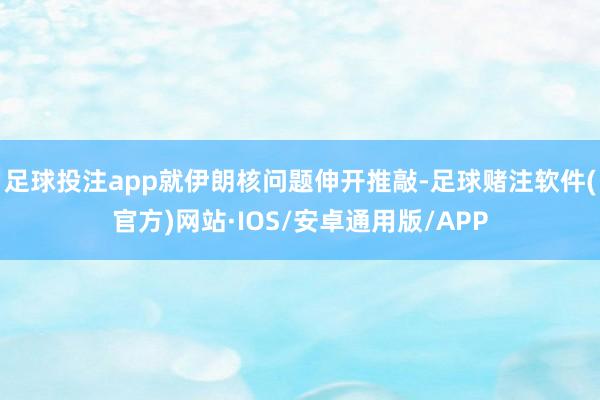 足球投注app就伊朗核问题伸开推敲-足球赌注软件(官方)网站·IOS/安卓通用版/APP