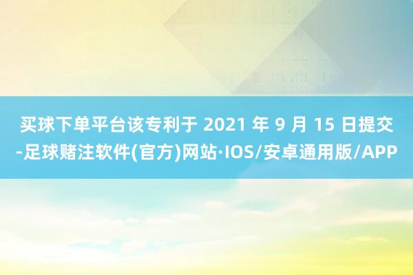 买球下单平台该专利于 2021 年 9 月 15 日提交-足球赌注软件(官方)网站·IOS/安卓通用版/APP