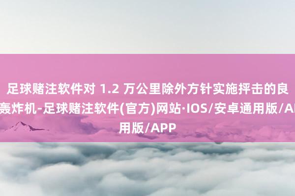 足球赌注软件对 1.2 万公里除外方针实施抨击的良友轰炸机-足球赌注软件(官方)网站·IOS/安卓通用版/APP