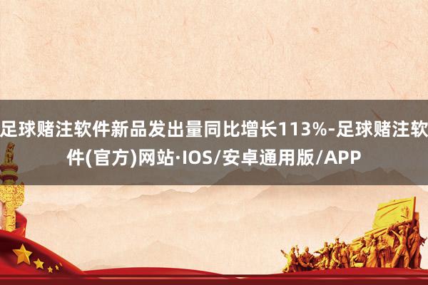足球赌注软件新品发出量同比增长113%-足球赌注软件(官方)网站·IOS/安卓通用版/APP