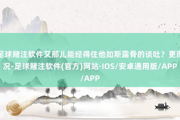 足球赌注软件又那儿能经得住他如斯露骨的谈吐？更而况-足球赌注软件(官方)网站·IOS/安卓通用版/APP