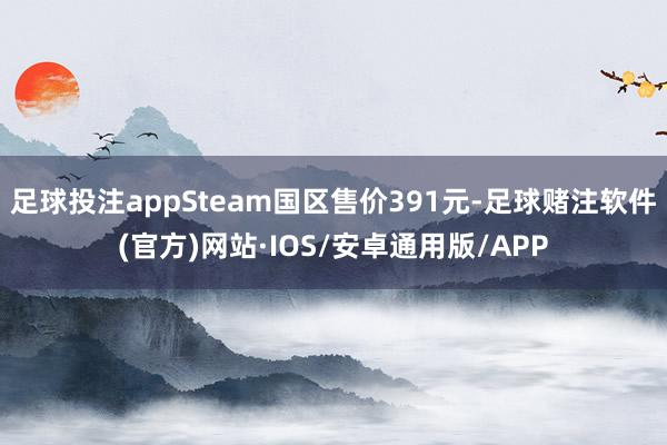 足球投注appSteam国区售价391元-足球赌注软件(官方)网站·IOS/安卓通用版/APP