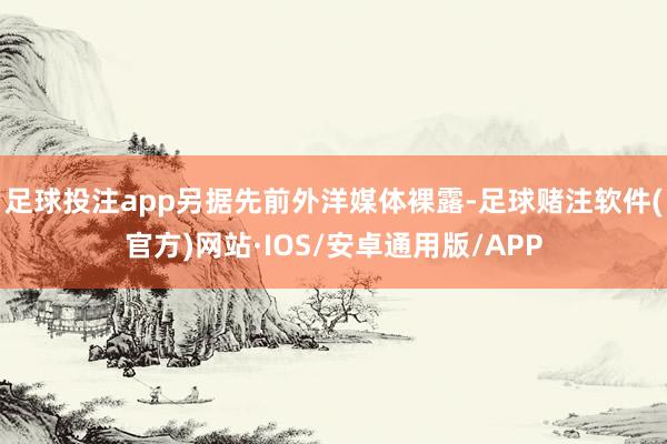 足球投注app另据先前外洋媒体裸露-足球赌注软件(官方)网站·IOS/安卓通用版/APP