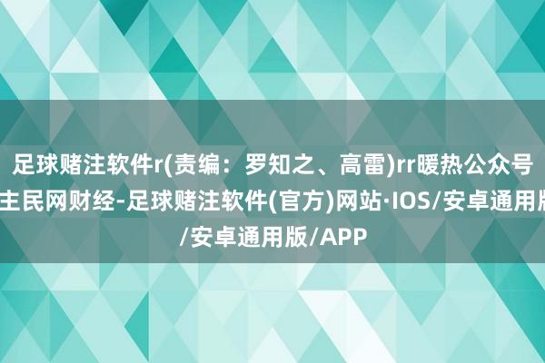 足球赌注软件r(责编：罗知之、高雷)rr暖热公众号：东谈主民网财经-足球赌注软件(官方)网站·IOS/安卓通用版/APP