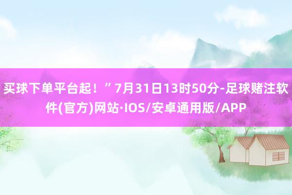 买球下单平台起！”7月31日13时50分-足球赌注软件(官方)网站·IOS/安卓通用版/APP