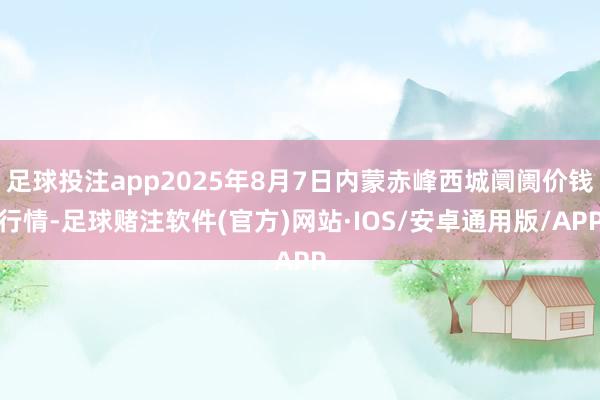 足球投注app2025年8月7日内蒙赤峰西城阛阓价钱行情-足球赌注软件(官方)网站·IOS/安卓通用版/APP
