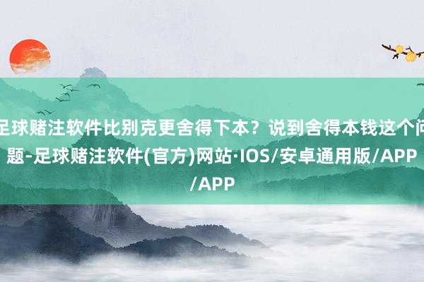足球赌注软件比别克更舍得下本？说到舍得本钱这个问题-足球赌注软件(官方)网站·IOS/安卓通用版/APP