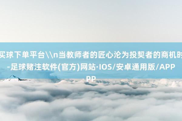 买球下单平台\n当教师者的匠心沦为投契者的商机时-足球赌注软件(官方)网站·IOS/安卓通用版/APP