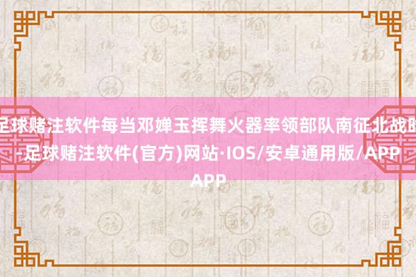 足球赌注软件每当邓婵玉挥舞火器率领部队南征北战时-足球赌注软件(官方)网站·IOS/安卓通用版/APP
