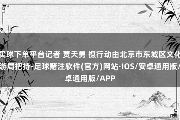 买球下单平台记者 贾天勇 摄行动由北京市东城区文化和旅游局把持-足球赌注软件(官方)网站·IOS/安卓通用版/APP