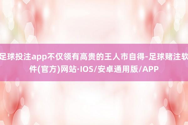 足球投注app不仅领有高贵的王人市自得-足球赌注软件(官方)网站·IOS/安卓通用版/APP
