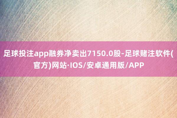 足球投注app融券净卖出7150.0股-足球赌注软件(官方)网站·IOS/安卓通用版/APP