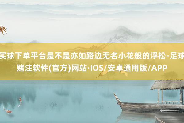 买球下单平台是不是亦如路边无名小花般的浮松-足球赌注软件(官方)网站·IOS/安卓通用版/APP